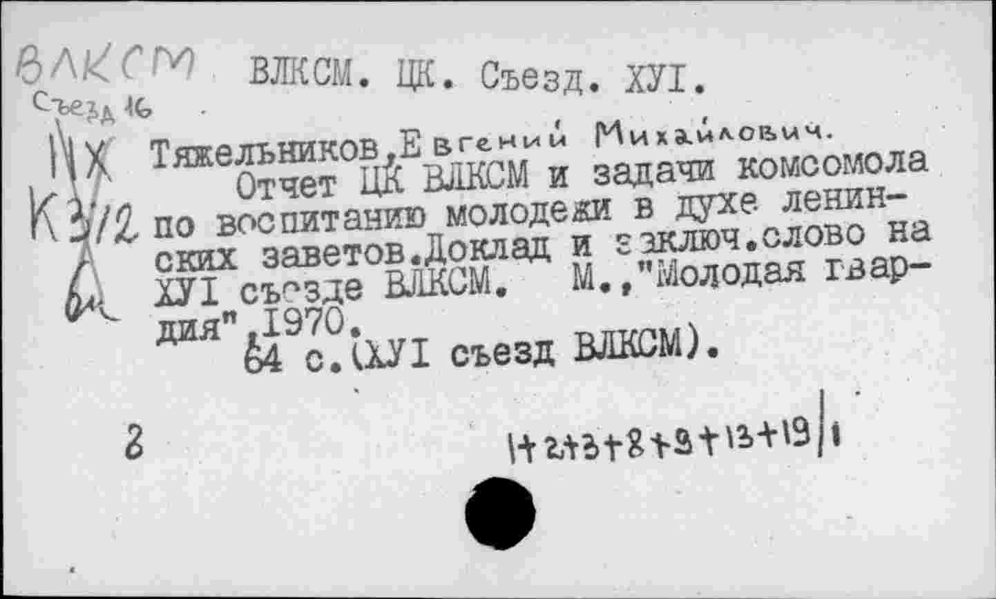 ﻿ВДКПМ ггтг п
Ц*. Съезд. ХУ1.
|') X ТяжеЛЬНИКОВ^Е вгени Д Ииха.4ло1ъыч.
|хд, Отчет ЦК ВЛКСМ и задачи комсомола Г\ по всю питанию молодежи в духе ленин-
/ ских заветов.Доклад и заключ.слово на ХУ1 съезде ВЛКСМ. М./’Молодая гвар-дия".197О.
К САХУ! съезд ВЛКСМ).
2